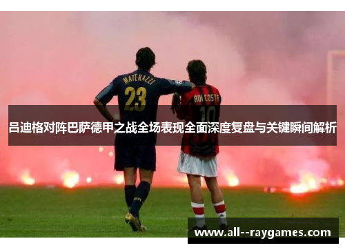 吕迪格对阵巴萨德甲之战全场表现全面深度复盘与关键瞬间解析