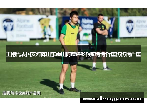 王刚代表国安对阵山东泰山时遭遇多根肋骨骨折重伤伤情严重 王刚代表国安对阵山东泰山时遭遇多根肋骨骨折重伤伤情严重